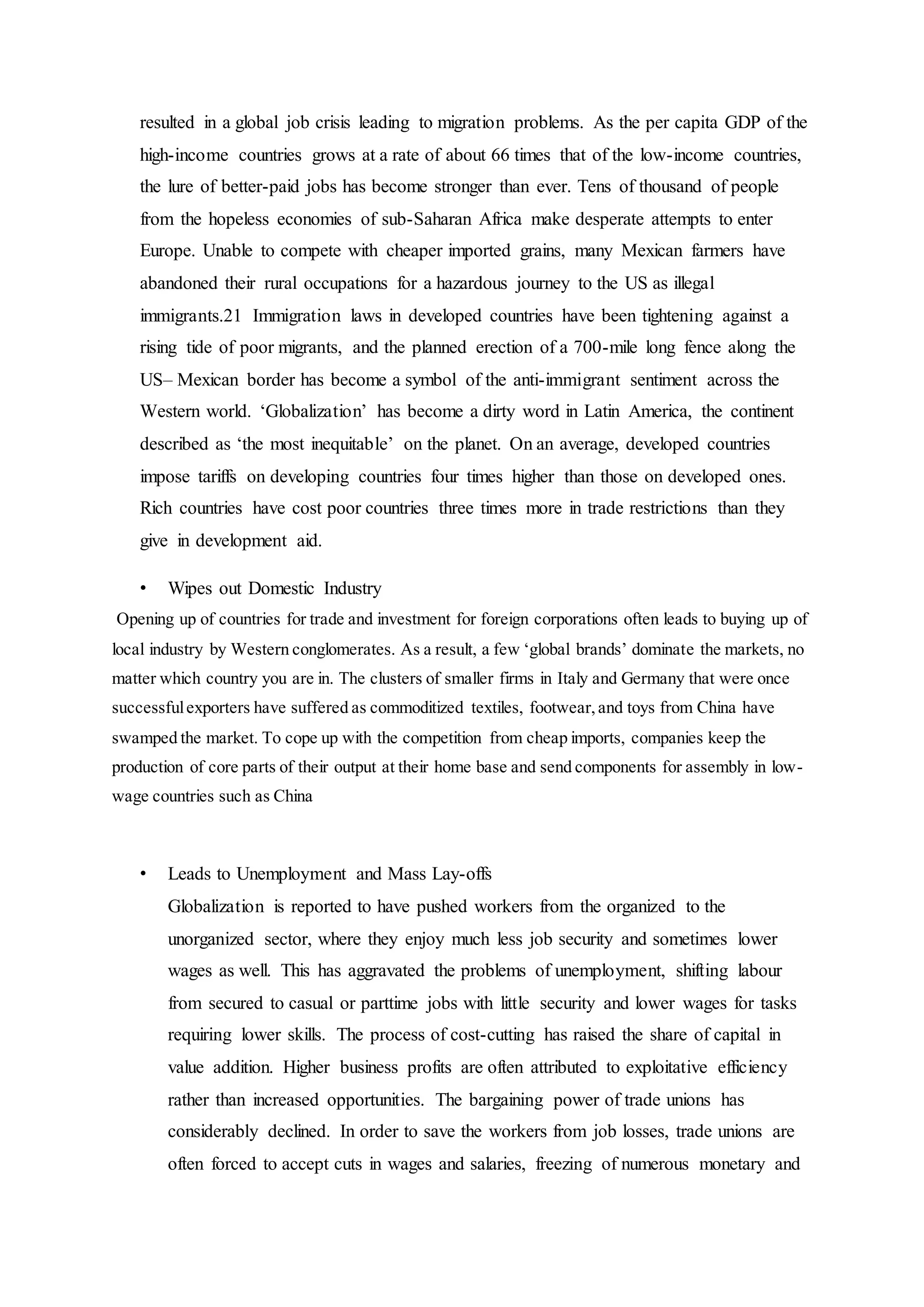 resulted in a global job crisis leading to migration problems. As the per capita GDP of the
high-income countries grows at a rate of about 66 times that of the low-income countries,
the lure of better-paid jobs has become stronger than ever. Tens of thousand of people
from the hopeless economies of sub-Saharan Africa make desperate attempts to enter
Europe. Unable to compete with cheaper imported grains, many Mexican farmers have
abandoned their rural occupations for a hazardous journey to the US as illegal
immigrants.21 Immigration laws in developed countries have been tightening against a
rising tide of poor migrants, and the planned erection of a 700-mile long fence along the
US– Mexican border has become a symbol of the anti-immigrant sentiment across the
Western world. ‘Globalization’ has become a dirty word in Latin America, the continent
described as ‘the most inequitable’ on the planet. On an average, developed countries
impose tariffs on developing countries four times higher than those on developed ones.
Rich countries have cost poor countries three times more in trade restrictions than they
give in development aid.
• Wipes out Domestic Industry
Opening up of countries for trade and investment for foreign corporations often leads to buying up of
local industry by Western conglomerates. As a result, a few ‘global brands’ dominate the markets, no
matter which country you are in. The clusters of smaller firms in Italy and Germany that were once
successfulexporters have suffered as commoditized textiles, footwear,and toys from China have
swamped the market. To cope up with the competition from cheap imports, companies keep the
production of core parts of their output at their home base and send components for assembly in low-
wage countries such as China
• Leads to Unemployment and Mass Lay-offs
Globalization is reported to have pushed workers from the organized to the
unorganized sector, where they enjoy much less job security and sometimes lower
wages as well. This has aggravated the problems of unemployment, shifting labour
from secured to casual or parttime jobs with little security and lower wages for tasks
requiring lower skills. The process of cost-cutting has raised the share of capital in
value addition. Higher business profits are often attributed to exploitative efficiency
rather than increased opportunities. The bargaining power of trade unions has
considerably declined. In order to save the workers from job losses, trade unions are
often forced to accept cuts in wages and salaries, freezing of numerous monetary and
 