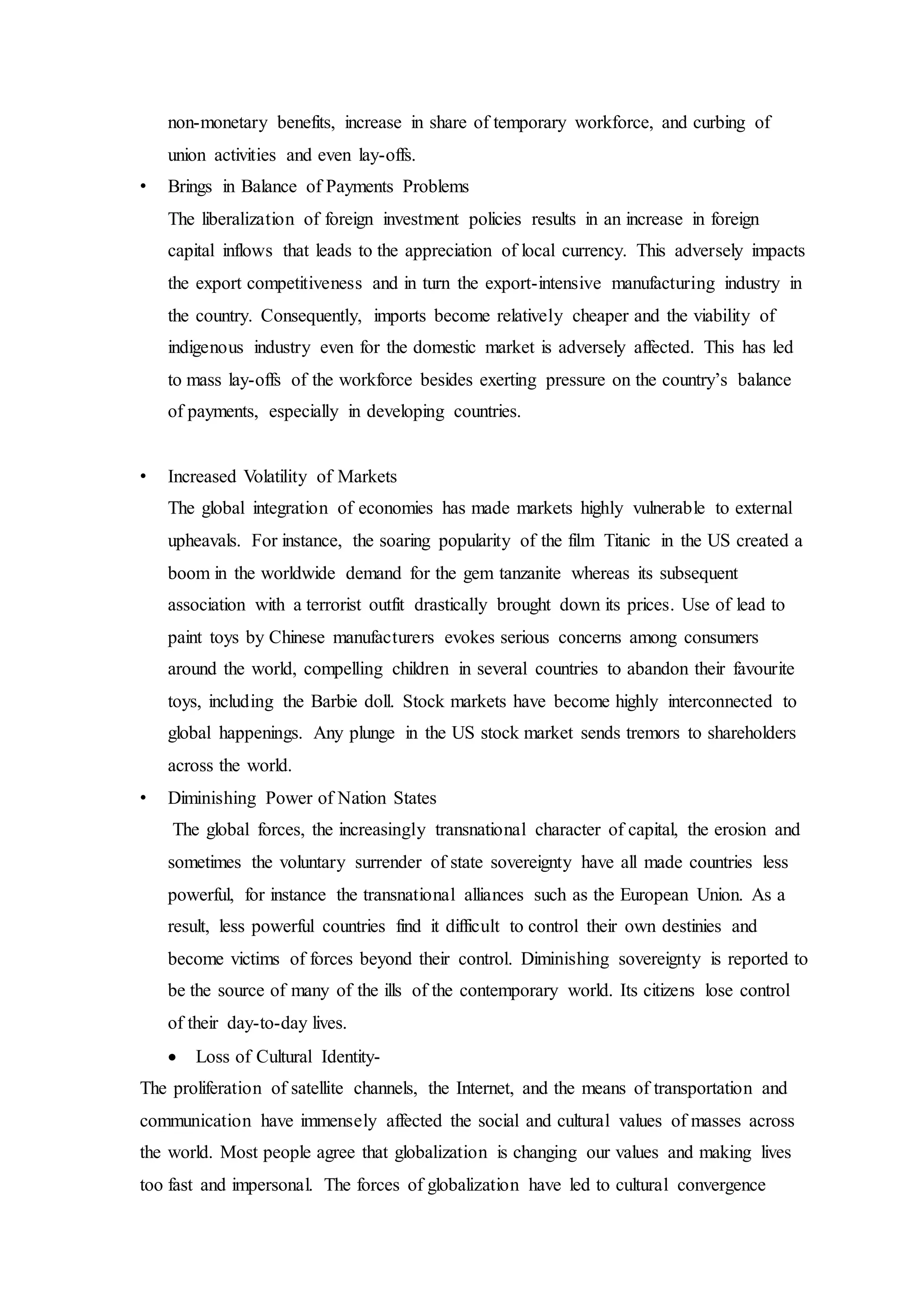 non-monetary benefits, increase in share of temporary workforce, and curbing of
union activities and even lay-offs.
• Brings in Balance of Payments Problems
The liberalization of foreign investment policies results in an increase in foreign
capital inflows that leads to the appreciation of local currency. This adversely impacts
the export competitiveness and in turn the export-intensive manufacturing industry in
the country. Consequently, imports become relatively cheaper and the viability of
indigenous industry even for the domestic market is adversely affected. This has led
to mass lay-offs of the workforce besides exerting pressure on the country’s balance
of payments, especially in developing countries.
• Increased Volatility of Markets
The global integration of economies has made markets highly vulnerable to external
upheavals. For instance, the soaring popularity of the film Titanic in the US created a
boom in the worldwide demand for the gem tanzanite whereas its subsequent
association with a terrorist outfit drastically brought down its prices. Use of lead to
paint toys by Chinese manufacturers evokes serious concerns among consumers
around the world, compelling children in several countries to abandon their favourite
toys, including the Barbie doll. Stock markets have become highly interconnected to
global happenings. Any plunge in the US stock market sends tremors to shareholders
across the world.
• Diminishing Power of Nation States
The global forces, the increasingly transnational character of capital, the erosion and
sometimes the voluntary surrender of state sovereignty have all made countries less
powerful, for instance the transnational alliances such as the European Union. As a
result, less powerful countries find it difficult to control their own destinies and
become victims of forces beyond their control. Diminishing sovereignty is reported to
be the source of many of the ills of the contemporary world. Its citizens lose control
of their day-to-day lives.
 Loss of Cultural Identity-
The proliferation of satellite channels, the Internet, and the means of transportation and
communication have immensely affected the social and cultural values of masses across
the world. Most people agree that globalization is changing our values and making lives
too fast and impersonal. The forces of globalization have led to cultural convergence
 
