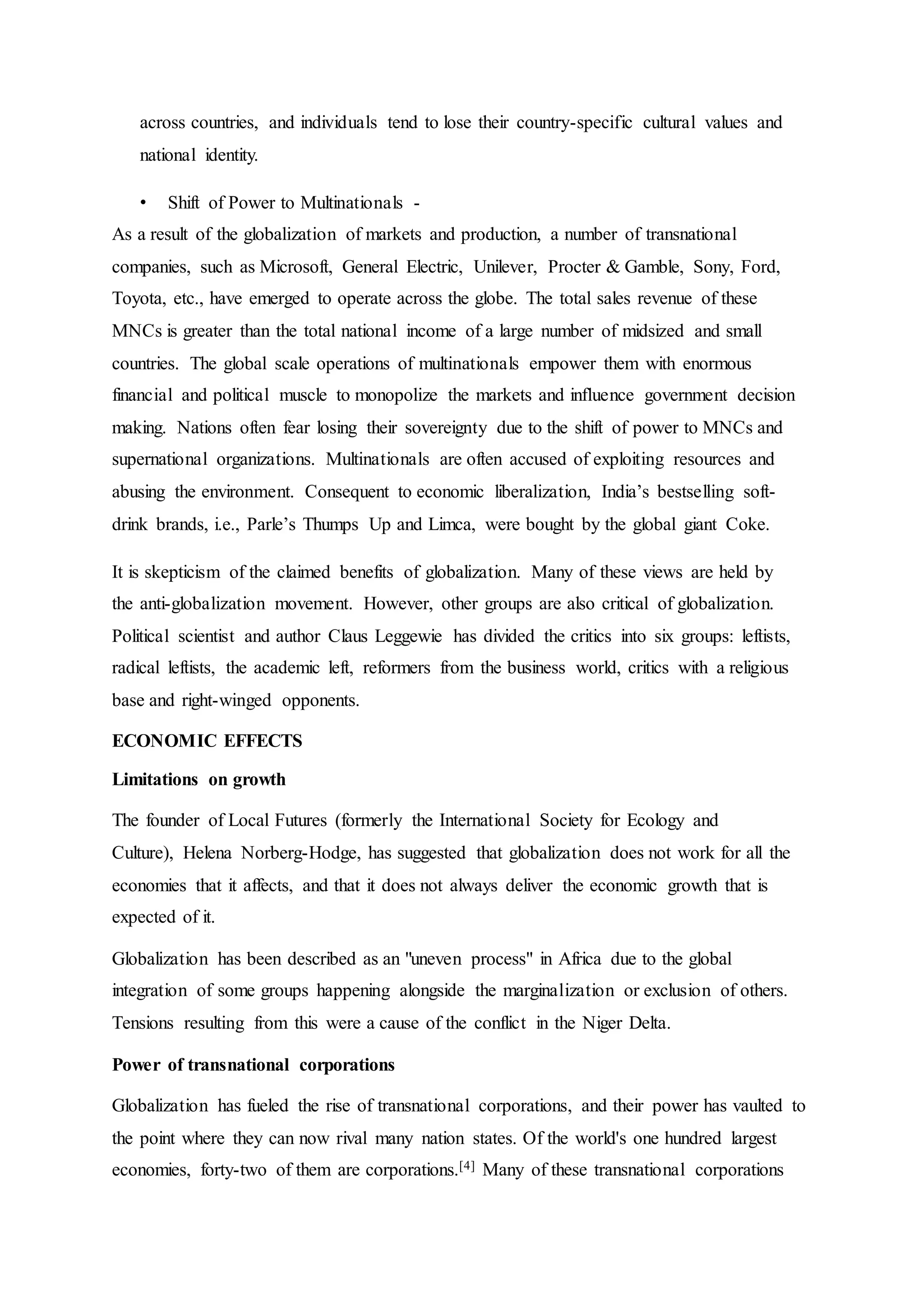 across countries, and individuals tend to lose their country-specific cultural values and
national identity.
• Shift of Power to Multinationals -
As a result of the globalization of markets and production, a number of transnational
companies, such as Microsoft, General Electric, Unilever, Procter & Gamble, Sony, Ford,
Toyota, etc., have emerged to operate across the globe. The total sales revenue of these
MNCs is greater than the total national income of a large number of midsized and small
countries. The global scale operations of multinationals empower them with enormous
financial and political muscle to monopolize the markets and influence government decision
making. Nations often fear losing their sovereignty due to the shift of power to MNCs and
supernational organizations. Multinationals are often accused of exploiting resources and
abusing the environment. Consequent to economic liberalization, India’s bestselling soft-
drink brands, i.e., Parle’s Thumps Up and Limca, were bought by the global giant Coke.
It is skepticism of the claimed benefits of globalization. Many of these views are held by
the anti-globalization movement. However, other groups are also critical of globalization.
Political scientist and author Claus Leggewie has divided the critics into six groups: leftists,
radical leftists, the academic left, reformers from the business world, critics with a religious
base and right-winged opponents.
ECONOMIC EFFECTS
Limitations on growth
The founder of Local Futures (formerly the International Society for Ecology and
Culture), Helena Norberg-Hodge, has suggested that globalization does not work for all the
economies that it affects, and that it does not always deliver the economic growth that is
expected of it.
Globalization has been described as an "uneven process" in Africa due to the global
integration of some groups happening alongside the marginalization or exclusion of others.
Tensions resulting from this were a cause of the conflict in the Niger Delta.
Power of transnational corporations
Globalization has fueled the rise of transnational corporations, and their power has vaulted to
the point where they can now rival many nation states. Of the world's one hundred largest
economies, forty-two of them are corporations.[4] Many of these transnational corporations
 