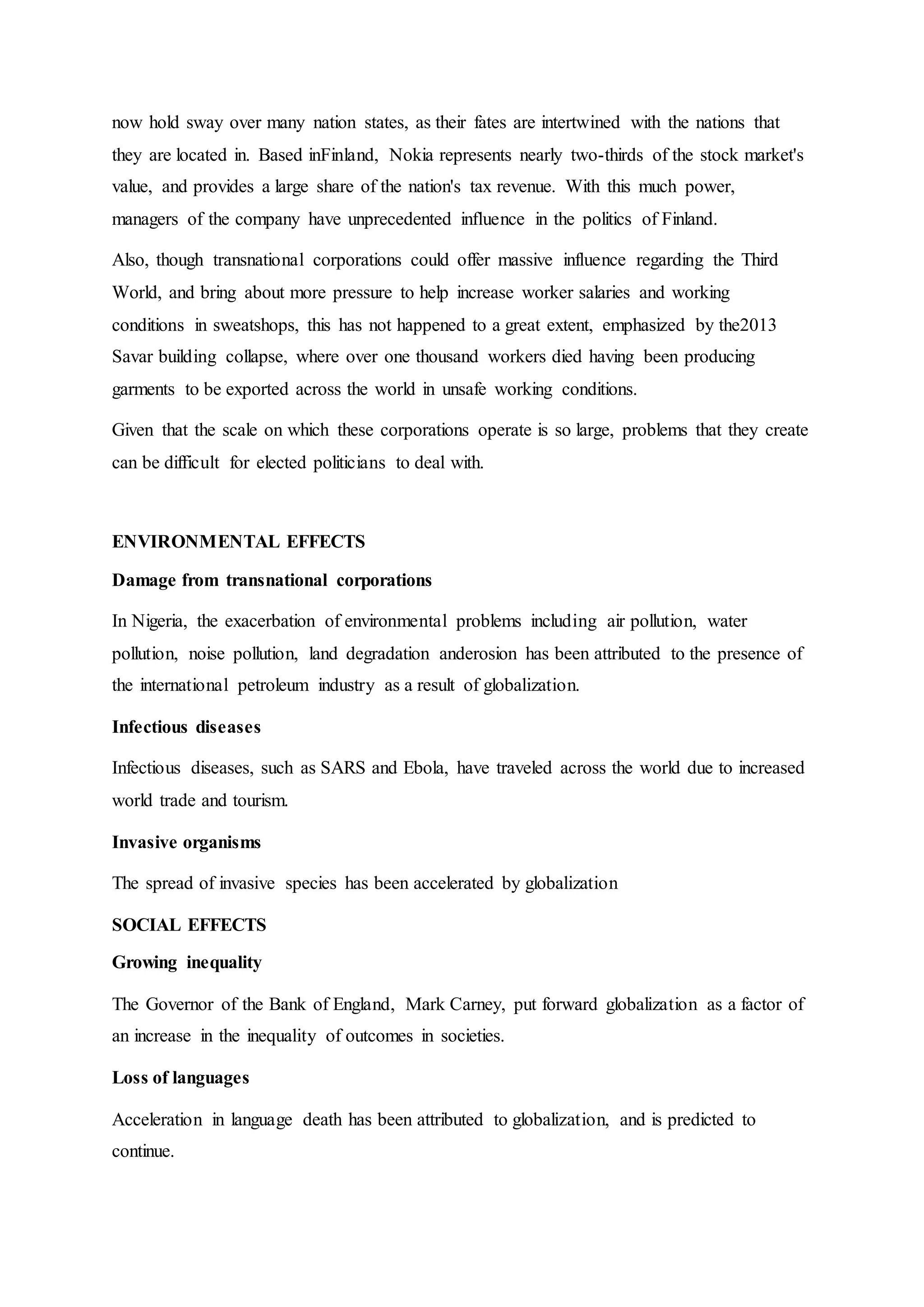now hold sway over many nation states, as their fates are intertwined with the nations that
they are located in. Based inFinland, Nokia represents nearly two-thirds of the stock market's
value, and provides a large share of the nation's tax revenue. With this much power,
managers of the company have unprecedented influence in the politics of Finland.
Also, though transnational corporations could offer massive influence regarding the Third
World, and bring about more pressure to help increase worker salaries and working
conditions in sweatshops, this has not happened to a great extent, emphasized by the2013
Savar building collapse, where over one thousand workers died having been producing
garments to be exported across the world in unsafe working conditions.
Given that the scale on which these corporations operate is so large, problems that they create
can be difficult for elected politicians to deal with.
ENVIRONMENTAL EFFECTS
Damage from transnational corporations
In Nigeria, the exacerbation of environmental problems including air pollution, water
pollution, noise pollution, land degradation anderosion has been attributed to the presence of
the international petroleum industry as a result of globalization.
Infectious diseases
Infectious diseases, such as SARS and Ebola, have traveled across the world due to increased
world trade and tourism.
Invasive organisms
The spread of invasive species has been accelerated by globalization
SOCIAL EFFECTS
Growing inequality
The Governor of the Bank of England, Mark Carney, put forward globalization as a factor of
an increase in the inequality of outcomes in societies.
Loss of languages
Acceleration in language death has been attributed to globalization, and is predicted to
continue.
 
