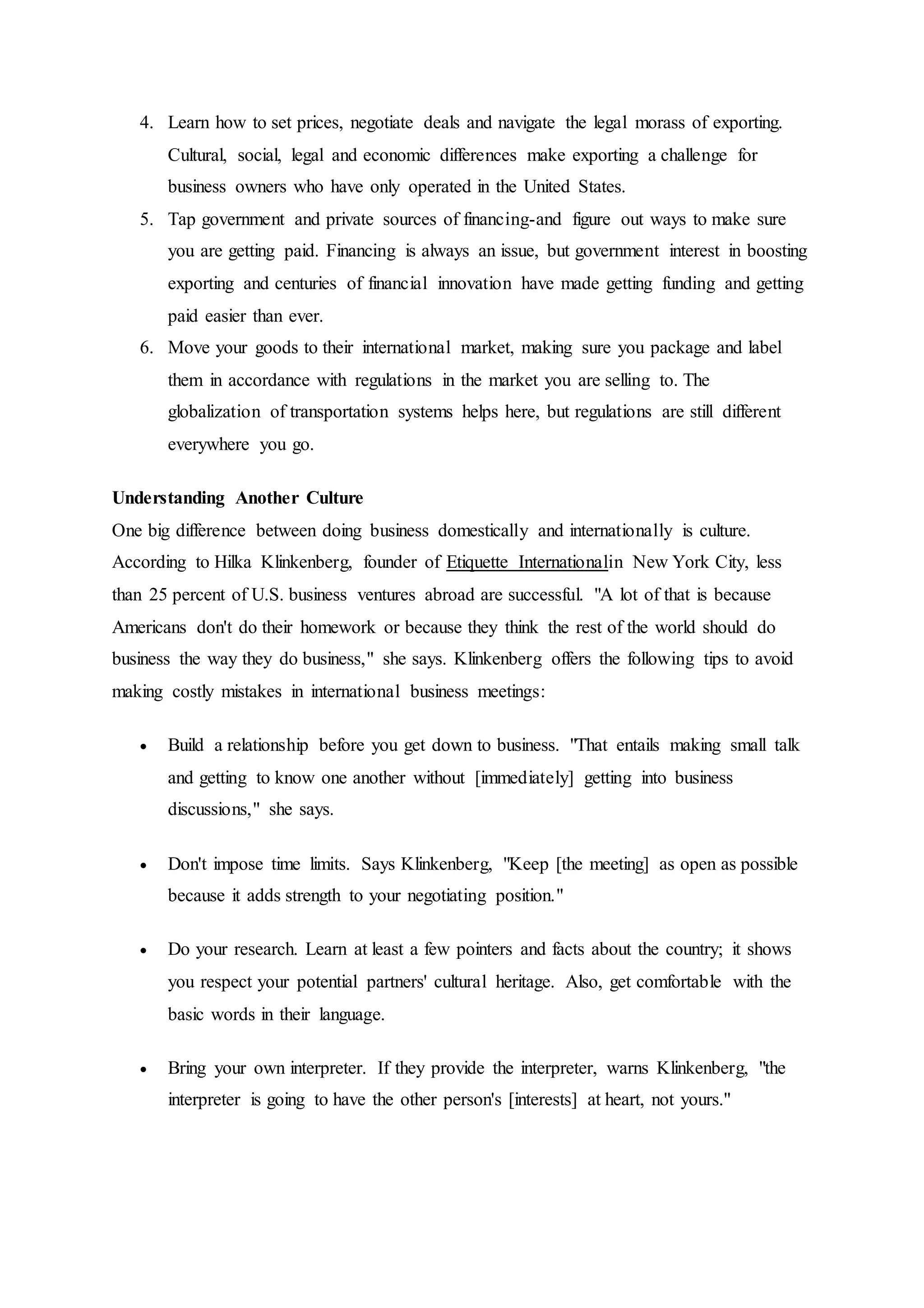 4. Learn how to set prices, negotiate deals and navigate the legal morass of exporting.
Cultural, social, legal and economic differences make exporting a challenge for
business owners who have only operated in the United States.
5. Tap government and private sources of financing-and figure out ways to make sure
you are getting paid. Financing is always an issue, but government interest in boosting
exporting and centuries of financial innovation have made getting funding and getting
paid easier than ever.
6. Move your goods to their international market, making sure you package and label
them in accordance with regulations in the market you are selling to. The
globalization of transportation systems helps here, but regulations are still different
everywhere you go.
Understanding Another Culture
One big difference between doing business domestically and internationally is culture.
According to Hilka Klinkenberg, founder of Etiquette Internationalin New York City, less
than 25 percent of U.S. business ventures abroad are successful. "A lot of that is because
Americans don't do their homework or because they think the rest of the world should do
business the way they do business," she says. Klinkenberg offers the following tips to avoid
making costly mistakes in international business meetings:
 Build a relationship before you get down to business. "That entails making small talk
and getting to know one another without [immediately] getting into business
discussions," she says.
 Don't impose time limits. Says Klinkenberg, "Keep [the meeting] as open as possible
because it adds strength to your negotiating position."
 Do your research. Learn at least a few pointers and facts about the country; it shows
you respect your potential partners' cultural heritage. Also, get comfortable with the
basic words in their language.
 Bring your own interpreter. If they provide the interpreter, warns Klinkenberg, "the
interpreter is going to have the other person's [interests] at heart, not yours."
 