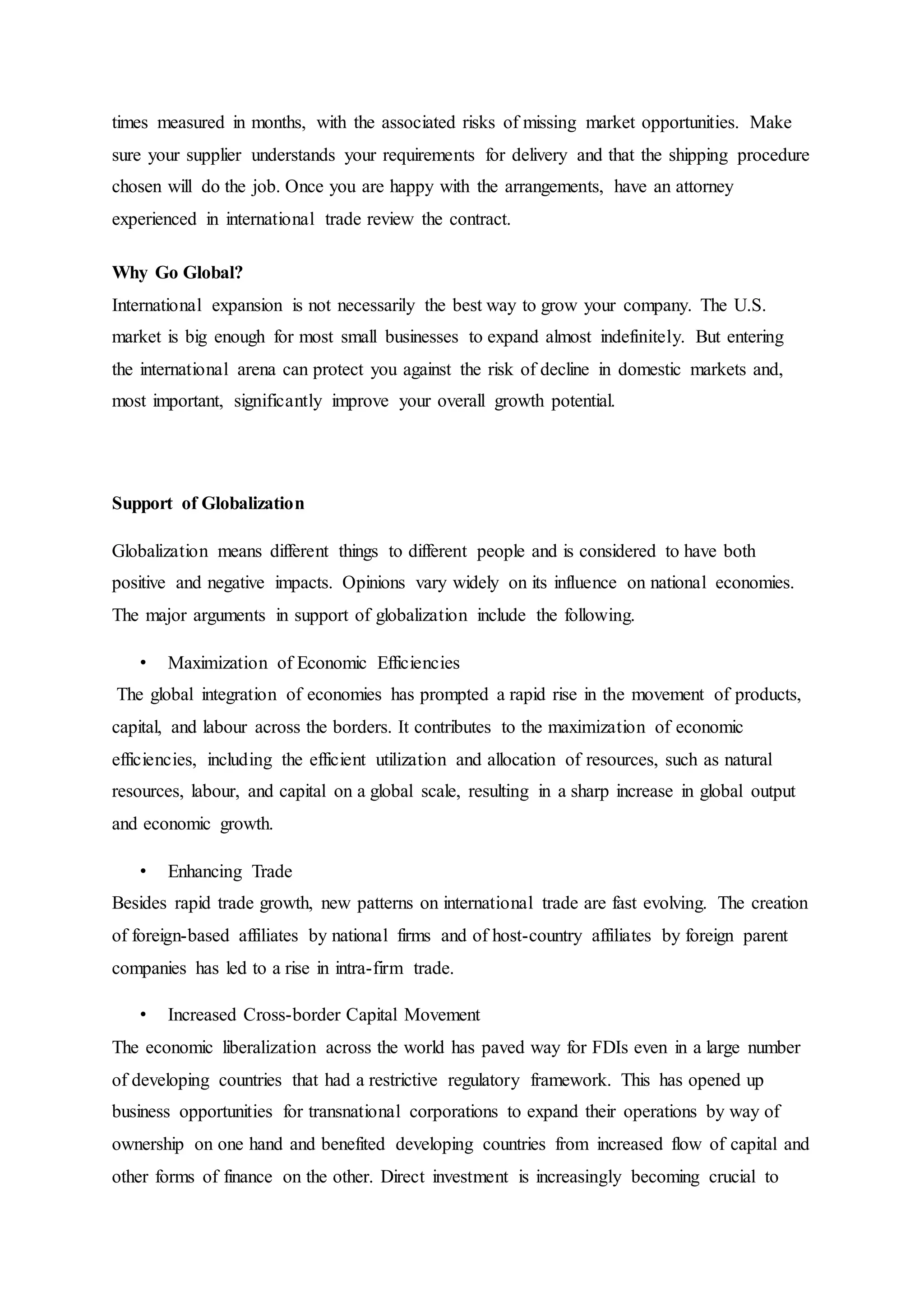 times measured in months, with the associated risks of missing market opportunities. Make
sure your supplier understands your requirements for delivery and that the shipping procedure
chosen will do the job. Once you are happy with the arrangements, have an attorney
experienced in international trade review the contract.
Why Go Global?
International expansion is not necessarily the best way to grow your company. The U.S.
market is big enough for most small businesses to expand almost indefinitely. But entering
the international arena can protect you against the risk of decline in domestic markets and,
most important, significantly improve your overall growth potential.
Support of Globalization
Globalization means different things to different people and is considered to have both
positive and negative impacts. Opinions vary widely on its influence on national economies.
The major arguments in support of globalization include the following.
• Maximization of Economic Efficiencies
The global integration of economies has prompted a rapid rise in the movement of products,
capital, and labour across the borders. It contributes to the maximization of economic
efficiencies, including the efficient utilization and allocation of resources, such as natural
resources, labour, and capital on a global scale, resulting in a sharp increase in global output
and economic growth.
• Enhancing Trade
Besides rapid trade growth, new patterns on international trade are fast evolving. The creation
of foreign-based affiliates by national firms and of host-country affiliates by foreign parent
companies has led to a rise in intra-firm trade.
• Increased Cross-border Capital Movement
The economic liberalization across the world has paved way for FDIs even in a large number
of developing countries that had a restrictive regulatory framework. This has opened up
business opportunities for transnational corporations to expand their operations by way of
ownership on one hand and benefited developing countries from increased flow of capital and
other forms of finance on the other. Direct investment is increasingly becoming crucial to
 