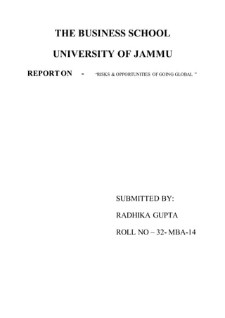 THE BUSINESS SCHOOL
UNIVERSITY OF JAMMU
REPORTON - “RISKS & OPPORTUNITIES OF GOING GLOBAL ”
SUBMITTED BY:
RADHIKA GUPTA
ROLL NO – 32- MBA-14
 
