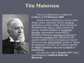 Titu Maiorescu Titu Liviu Maiorescu s-a născut la   Craiova , la  15 februarie 1840.  Acesta  a fost academician, avocat, critic literar, eseist, estetician, filosof, pedagog, politician şi scriitor român, prim-ministru al României între  1912   şi  1914 , ministru de interne, membru fondator al  Academiei Române , personalitate remarcabilă a României sfârşitului  secolului al XIX-lea   şi începutului  secolului XX . Maiorescu este autorul celebrei teorii sociologice a  formelor fără fond , baza  Junimismului   politic şi "piatra de fundament" pe care s-au construit operele lui  Mihai Eminescu ,  Ion Luca Caragiale  şi  Ioan Slavici. S-a stins din viaţă la  18 iunie 1917 , fiind  înmormântat la  cimitirul Bellu  din  Bucureşti .   