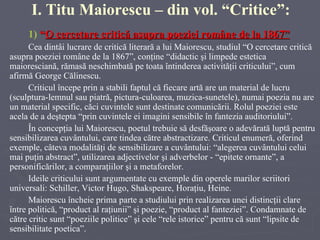 1)   “ O cercetare critică asupra poeziei române de la 1867 ” Cea dintâi lucrare de critică literară a lui Maiorescu, studiul “O cercetare critică asupra poeziei române de la 1867”, conţine  “ didactic şi limpede estetica maioresciană, rămas ă  neschimbată pe toata întinderea activităţii criticului”,  cum afirmă George Călinescu . C riticul începe prin a stabili faptul că fiecare artă are un material de lucru (sculptura-lemnul sau piatră, pictura-culoarea, muzica-sunetele), numai poezia nu are un material specific, căci cuvintele sunt destinate comunicării. Rolul poeziei este acela de a deştepta “prin cuvintele ei imagini sensibile în fantezia auditoriului”. În concepţia lui Maiorescu, poetul trebuie să desfăşoare o adevărată luptă pentru sensibilizarea cuvântului, care tindea către abstractizare. Criticul enumeră, oferind exemple, câteva modalităţi de sensibilizare a cuvântului: “alegerea cuvântului celui mai puţin abstract”, utilizarea adjectivelor  ş i adverbelor - “epitete ornante”, a personificărilor,  a  comparaţiilor  şi a  metaforelor. Ideile criticului sunt argumentate cu exemple din operele marilor scriitori universali: Schiller, Victor Hugo, Shakspeare, Horaţiu, Heine. Maiorescu încheie prima parte a studiului prin realizarea unei distincţii clare între politică, “product al raţiunii” şi poezie, “product al fanteziei”. Condamnate de către critic sunt “poeziile politice” şi cele “rele istorice” pentru că sunt “lipsite de sensibilitate poetica”. I. Titu Maiorescu  – din vol. “Critice”: 