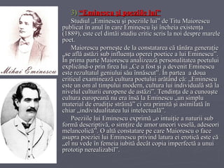 3)   “Eminescu şi poeziile lui” Studiul „Eminescu şi poeziile lui” de Titu Maiorescu publicat în anul în care Eminescu îşi încheia existenţa (1889), este cel dintâi studiu critic scris la noi despre marele poet.  Maiorescu porneşte de la constatarea că tânăra generaţie „se află astăzi sub influenţa operei poetice a lui Eminescu”. În prima parte Maiorescu analizează personalitatea poetului explicând-o prin firea lui „Ce a fost şi a devenit Eminescu este rezultatul geniului său înnăscut”. În partea  a doua criticul examinează cultura poetului arătând că: „Eminescu este un om al timpului modern, cultura lui individuală stă la nivelul culturii europene de astăzi”. Tendinţa de a cunoaşte cultura europeană nu era însă la Eminescu „un simplu material de erudiţie străină” ci era primită şi asimilată în chiar „individualitatea lui intelectuală”. Poeziile lui Eminescu exprimă „o intuiţie a naturii sub formă descriptivă, o simţire de amor uneori veselă, adeseori melancolică”. O altă constatare pe care Maiorescu o face asupra poeziei lui Eminescu privind latura ei erotică este că „el nu vede în femeia iubită decât copia imperfectă a unui prototip nerealizabil”.  
