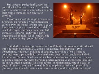 Sub aspectul perfecţiunii „cuprinsul poeziilor lui Eminescu nu ar fi avut atâta putere de a lucra asupra altora dacă nu ar fi aflat forma frumoasă sub care să se prezinte”. Maiorescu socoteşte că prin creaţia sa Eminescu nu rămâne o voce individuală care se exprimă numai pe sine pentru că „el îi rezumă pe toţi şi are mai ales darul de a deschide mişcării sufleteşti cea mai clară expresie”,  „poezia lui devine o parte integrantă a sufletului lor şi le trăieşte de acum înainte în viaţa poporului său”. În studiul „Eminescu şi poeziile lui” toată fiinţa lui Eminescu este adunată într-o formulă memorabilă: „Poetul e din naştere, fără îndoială”. Prin obiectivitate, rigoare, clarviziune şi detaşare, autorul ne oferă o imagine convingătoare a personalităţii celui mai mare poet român concluzionând că literatura secolului al XX-lea se află sub influenţa liricii eminesciene: „Pe cât se poate omeneşte prevedea literatura poetică română va începe secolul al XX-lea sub auspiciile geniului lui şi sub forma limbii naţionale, care şi-a găsit în poetul Eminescu cea mai frumoasă înfăptuire până  astăzi, va fi punctul de plecare pentru toată dezvoltarea viitoare a sentimentului cugetării româneşti”. 