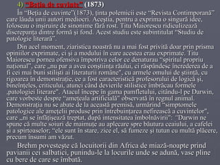 4)   “Beţia de cuvinte”   (1873)  În “Beţia de cuvinte”(1873), ţinta polemicii este “Revista Contimporană” care lăuda unii autori mediocri. Aceştia, pentru a exprima o singură idee, foloseau o inşiruire de sinonime fără rost. Titu Maiorescu ridiculizează discrepanţa dintre formă şi fond. Acest studiu este subintitulat “Studiu de patologie literară”. Din acel moment, ziaristica noastră nu a mai fost privită doar prin prisma opiniilor exprimate, ci şi a modului în care acestea erau exprimate. Titu Maiorescu pornea ofensiva împotriva celor ce denaturau “spiritul propriu naţional”, care „nu par a avea conştiinţa răului, ci răspândesc încrederea de a fi cei mai buni stilişti ai literaturii române", cu armele omului de ştiinţă, cu rigoarea în demonstraţie, ce a fost caracteristică profesorului de logică şi, bineînţeles, criticului, atunci când devierile stilistice îmbrăcau formele ,patologiei literare". Atacul începe în gama pamfletului, citându-l pe Darwin, care vorbeste despre “ameţeala artificială" observată în regnul animal. Demonstraţia nu se abate de la această premisă, urmărind “simptomele patologice ale ameţelii produse prin întrebuinţarea nefirească a cuvintelor", care ,,ni se înfăţişează treptat, după intensitatea îmbolnăvirii":  “ Darwin ne spune că multe soiuri de maimuţe au aplecare spre băutura ceaiului, a cafelei şi a spirtoaselor; “ele sunt în stare, zice el, să fumeze şi tutun cu multă plăcere, precum însumi am văzut.  Brehm povesteşte că locuitorii din Africa de miază-noapte prind pavianii cei salbatici, pu n indu-le la locurile unde se adună, vase pline cu bere de care se îmbată. 