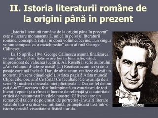 II.  Istoria literaturii române de la origini până în prezent „ Istoria literaturii române de la origini pâna în prezent” este o lucrare monumentală, unică în peisajul literaturii române, concepută iniţial în două volume, devine, „un singur volum compact ca o enciclopedie” cum afirmă George Călinescu.  La 15 aprilie 1941 George Călinescu anunţă finalizarea volumului, a cărui tipărire are loc în luna iulie, când, impresionat de valoarea lucrării, Al. Rosetti îi scrie autorului: „Am volumul d-tale pe masă! (...) Recitesc acum ici şi colo pasaje care mă încântă. Dar, de abia acum, realizez că eşti un monstru (în sens etimologic!). Atâtea pagini! Atâta muncă! Clipe, zile, ore, ani! Ce forţă! Ce facultate! Ce uşurinţă de a scrie! Şi nicăieri oboseala, nici plictiseala ... Dar ce fel de om eşti d-ta?” Lucrarea a fost întâmpinată cu entuziasm de toţi literaţii epocii şi a rămas o lucrare de referinţă şi o autoritate critică de necontestat în zilele noastre. Călinescu are un remarcabil talent de polemist, de portretist - însuşiri literare valabile într-o critică vie, militantă, primejdioasă însă într-o istorie, oricâtă vivacitate stilistică i-ar da.  