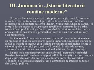 III. Junimea în „Istoria literaturii române moderne” Un curent literar este adeseori o simplă construcţie istorică, rezultatul însumării mai multor opere şi figuri, atribuite de cercetătorii aceloraşi influenţări şi subestimate aceloraşi idealuri. Multă vreme după ce oamenii şi creaţiile lor au încetat să ocupe scena epocii lor şi răsunetul lor s-a stins, istoricii descoperă filiaţii şi afinităţi, grupând în interiorul aceluiaşi curent opere create în neatârnare şi personalităţi care nu s-au cunoscut sau care  s-au putut opune. Fără îndoială că nu acesta este cazul „Junimii”. Sarcina istoricului care îşi propune să studieze dezvoltarea acestui important curent este uşurată de faptul că încă de la început el se sprijină pe consensul mai multor voinţe şi că tot timpul o puternică personalitate îl domină. În afară de aceasta, „Junimea” nu este numai un curent cultural şi literar, dar şi o asociaţie. Ea însă nu a luat naştere printr-un act formal (asemenea Academiei Române, întemeiată cam în aceeaşi perioadă în Bucureşti) şi nu s-a menţinut după legile exterioare, dar acceptate ale tuturor corpurilor constituite. ”Junimea” n-a fost atât o societate, cât o comunitate de interese culturale dar şi socio-politice. 