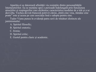 Apariţia ei se datorează afinităţii viu resimţite dintre personalităţile întemeietorilor. Ea se menţine apoi o perioadă îndelungată prin funcţiunea atracţiilor şi respingerilor care alcătuiesc caracteristica modului de a trăi şi a se dezvolta. Vechea deviză franceză potrivit căreia „Intră cine vrea, rămâne cine poate” este şi aceea pe care asociaţia însă o adopta pentru sine. Tudor Vianu punea în evidenţă patru serii de trăsături distincte ale junimismului: A. Spiritul filosofic;  B. Spiritul oratoric;  C. Ironia;  D. Spiritul critic;  E. Gustul pentru clasic şi academic. 