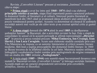 Revista „Convorbiri Literare” precum şi societatea „Junimea” a cunoscut câteva etape: Prima etapă  a avut loc intre anii  1868 - 1874  când s -au  el a borat  principiile estetice şi sociale , etapa fiind importantă pentru caracterul  polemic în domeniul limbii, al literaturii şi al culturii. Interesul pentru literatură se manifestă încă din 1865 când se avansează   ideea alcătuirii unei antologii de poezie românească pentru şcolari. Aceasta i-a determinat să citească în şedinţele societăţii autorii mai vechi pe ale călor texte şi-au exersat spiritul critic şi gustul literar. A doua e t apă  durează din  1874  până în anul  1885  cu desfăşurarea şedinţelor Junimii” la Bucureşti, dar a activităţii revistei la Iaşi. Este o etapă de consolidare în sensul că în această perioadă se afirmă reprezentanţii  „ Direcţiei noi”  în poezia şi proza română precum:  Mihai Eminescu, Ion Creangă, Ioan Slavici  şi  Ion Luca Caragiale.  Acum sunt elaborate studiile esenţiale prin care Titu Maiorescu se impune ca un autentic întemeietor al criticii noastre literare moderne, fără însă a neglija preocupările din domeniul limbii literare: în 1860 se făcuse trecerea de la alfabetul chirilic la cel latin. Maiorecu susţine utilitatea îmbogăţirii vocabularului limbii române prin neologismele de origine romanică într-un studiu din  1881  intitulat  „Neologismele”. A treia etapă  ( 1885 – 1944 )  este  numită  etapa  bucureşteană   deoarece  este mutată la  Bucureşti revista  „Convorbiri Literare” şi întreaga societate Junimea. Această etapă are un caracter preponderent universitar prin cercetările ştiinţifice, istorice si filozofice. 