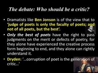 The debate: Who should be a critic?
• Dramatists like Ben Jonson is of the view that to
‘judge of poets is only the faculty of poets; and
not of all poets, but the best’.
• Only the best of poets have the right to pass
judgments on the merit or defects of poetry, for
they alone have experienced the creative process
form beginning to end, and they alone can rightly
understand it.
• Dryden: ‘…corruption of poet is the generation of
critic…’
 