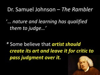 Dr. Samuel Johnson – The Rambler
‘… nature and learning has qualified
them to judge…’
* Some believe that artist should
create its art and leave it for critic to
pass judgment over it.
 