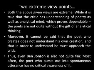 Two extreme view points…
• Both the above given views are extreme. While it is
true that the critic has understanding of poetry as
well as analytical mind, which proves dependable –
the poets are not quite without the gift of analytical
thinking.
• Moreover, it cannot be said that the poet who
creates does not understand his own creation, and
that in order to understand he must approach the
critic.
• Thus, even Ben Jonson is also not quite fair. Most
often, the poet who bursts out into spontaneous
utterance has no critical awareness of it.
 