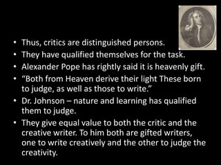 • Thus, critics are distinguished persons.
• They have qualified themselves for the task.
• Alexander Pope has rightly said it is heavenly gift.
• “Both from Heaven derive their light These born
to judge, as well as those to write.”
• Dr. Johnson – nature and learning has qualified
them to judge.
• They give equal value to both the critic and the
creative writer. To him both are gifted writers,
one to write creatively and the other to judge the
creativity.
 