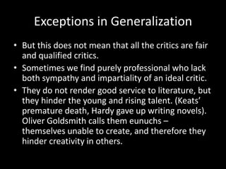 Exceptions in Generalization
• But this does not mean that all the critics are fair
and qualified critics.
• Sometimes we find purely professional who lack
both sympathy and impartiality of an ideal critic.
• They do not render good service to literature, but
they hinder the young and rising talent. (Keats’
premature death, Hardy gave up writing novels).
Oliver Goldsmith calls them eunuchs –
themselves unable to create, and therefore they
hinder creativity in others.
 