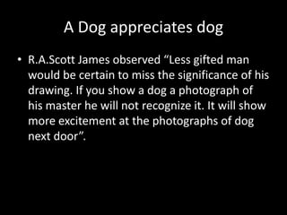A Dog appreciates dog
• R.A.Scott James observed “Less gifted man
would be certain to miss the significance of his
drawing. If you show a dog a photograph of
his master he will not recognize it. It will show
more excitement at the photographs of dog
next door”.
 