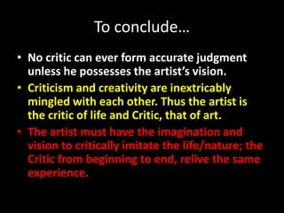 To conclude…
• No critic can ever form accurate judgment
unless he possesses the artist’s vision.
• Criticism and creativity are inextricably
mingled with each other. Thus the artist is
the critic of life and Critic, that of art.
• The artist must have the imagination and
vision to critically imitate the life/nature; the
Critic from beginning to end, relive the same
experience.
 