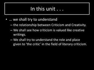 In this unit . . .
• … we shall try to understand
– the relationship between Criticism and Creativity.
– We shall see how criticism is valued like creative
writings.
– We shall try to understand the role and place
given to ‘the critic’ in the field of literary criticism.
 