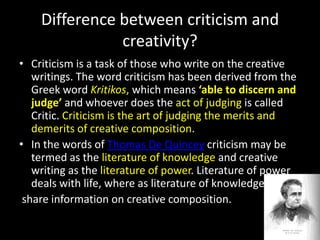Difference between criticism and
creativity?
• Criticism is a task of those who write on the creative
writings. The word criticism has been derived from the
Greek word Kritikos, which means ‘able to discern and
judge’ and whoever does the act of judging is called
Critic. Criticism is the art of judging the merits and
demerits of creative composition.
• In the words of Thomas De Quincey criticism may be
termed as the literature of knowledge and creative
writing as the literature of power. Literature of power
deals with life, where as literature of knowledge
share information on creative composition.
 