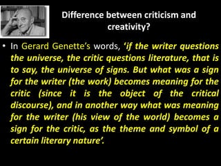 Difference between criticism and
creativity?
• In Gerard Genette’s words, ‘if the writer questions
the universe, the critic questions literature, that is
to say, the universe of signs. But what was a sign
for the writer (the work) becomes meaning for the
critic (since it is the object of the critical
discourse), and in another way what was meaning
for the writer (his view of the world) becomes a
sign for the critic, as the theme and symbol of a
certain literary nature’.
 
