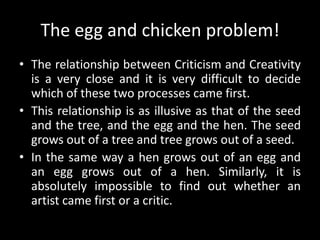 The egg and chicken problem!
• The relationship between Criticism and Creativity
is a very close and it is very difficult to decide
which of these two processes came first.
• This relationship is as illusive as that of the seed
and the tree, and the egg and the hen. The seed
grows out of a tree and tree grows out of a seed.
• In the same way a hen grows out of an egg and
an egg grows out of a hen. Similarly, it is
absolutely impossible to find out whether an
artist came first or a critic.
 
