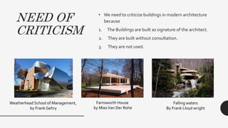 NEED OF
CRITICISM
• We need to criticize buildings in modern architecture
because
1. The Buildings are built as signature of the architect.
2. They are built without consultation.
3. They are not used.
Weatherhead School of Management,
by Frank Gehry
Farnsworth House
by MiesVan Der Rohe
Falling waters
By Frank Lloyd wright
 
