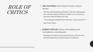 ROLE OF
CRITICS
• ADA HUXTABLE (First Pulitzer Prize for criticism
winner)
She has made people pay attention. She has made people
care. She has made architecture matter in our culture in a
way that it did not before her time.
“ Even though I wished for her attention, I was scared of it.”
Says Frank Gehry .
• ROBERTVENTURI (Author of Complexity and
Contradiction in Architecture)
He helped to shape the way that architects, planners and
students experience and think about architecture.
 