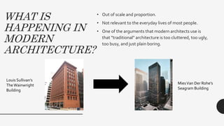 WHAT IS
HAPPENING IN
MODERN
ARCHITECTURE?
• Out of scale and proportion.
• Not relevant to the everyday lives of most people.
• One of the arguments that modern architects use is
that "traditional" architecture is too cluttered, too ugly,
too busy, and just plain boring.
Louis Sullivan’s
The Wainwright
Building
MiesVan Der Rohe’s
Seagram Building
 
