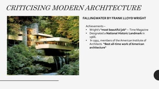 CRITICISING MODERN ARCHITECTURE
FALLINGWATER BY FRANK LLOYDWRIGHT
Achievements –
• Wright's "most beautiful job“ – Time Magazine
• Designated a National Historic Landmark in
1966.
• In 1991, members of the American Institute of
Architects “Best all-time work of American
architecture"
 