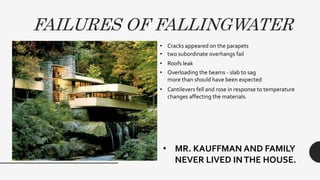 FAILURES OF FALLINGWATER
• Cracks appeared on the parapets
• Overloading the beams - slab to sag
more than should have been expected
• two subordinate overhangs fail
• Cantilevers fell and rose in response to temperature
changes affecting the materials.
• Roofs leak
• MR. KAUFFMAN AND FAMILY
NEVER LIVED INTHE HOUSE.
 