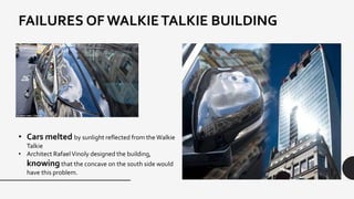 FAILURES OF WALKIETALKIE BUILDING
• Cars melted by sunlight reflected from the Walkie
Talkie
• Architect RafaelVinoly designed the building,
knowing that the concave on the south side would
have this problem.
 