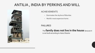 ACHIEVEMENTS
– Dominates the skyline of Mumbai.
– World's most expensive home .
ANTILIA , INDIA BY PERKINS AND WILL
The family does not live in the house because it
is not built according to Vastu Shastra
FAILURES
 