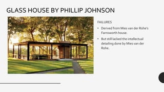 FAILURES
• Derived from Mies van der Rohe’s
Farnsworth house.
• But still lacked the intellectual
detailing done by Mies van der
Rohe.
GLASS HOUSE BY PHILLIP JOHNSON
 