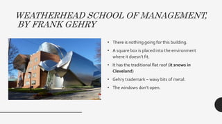 WEATHERHEAD SCHOOL OF MANAGEMENT,
BY FRANK GEHRY
• There is nothing going for this building.
• A square box is placed into the environment
where it doesn’t fit.
• It has the traditional flat roof (it snows in
Cleveland)
• Gehry trademark – wavy bits of metal.
• The windows don’t open.
 