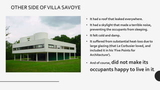 • It had a roof that leaked everywhere.
• It had a skylight that made a terrible noise,
preventing the occupants from sleeping.
• It felt cold and damp.
• It suffered from substantial heat-loss due to
large glazing (that Le Corbusier loved, and
included it in his ‘Five Points for
Architecture’).
• And of course, did not make its
occupants happy to live in it.
OTHER SIDE OFVILLA SAVOYE
 