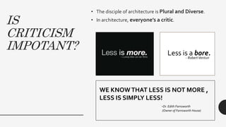 IS
CRITICISM
IMPOTANT?
• The disciple of architecture is Plural and Diverse.
• In architecture, everyone’s a critic.
WE KNOWTHAT LESS IS NOT MORE ,
LESS IS SIMPLY LESS!
-Dr. Edith Farnsworth
(Owner of Farnsworth House)
Less is a bore.- RobertVenturi
 
