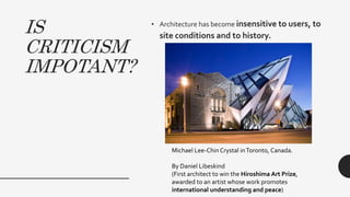 IS
CRITICISM
IMPOTANT?
• Architecture has become insensitive to users, to
site conditions and to history.
Michael Lee-Chin Crystal inToronto, Canada.
By Daniel Libeskind
(First architect to win the Hiroshima Art Prize,
awarded to an artist whose work promotes
international understanding and peace)
 
