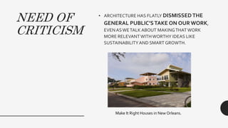 NEED OF
CRITICISM
• ARCHITECTURE HAS FLATLY DISMISSEDTHE
GENERAL PUBLIC’STAKE ON OUR WORK,
EVENASWETALKABOUT MAKINGTHAT WORK
MORE RELEVANTWITHWORTHY IDEAS LIKE
SUSTAINABILITYAND SMART GROWTH.
Make It Right Houses in New Orleans.
 