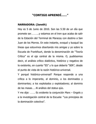 “CONTIGO APRENDÍ……”


NARRADORA: (Janeth)
Hoy es 5 de Junio de 2010. Son las 5:30 de un día que
promete ser………..y estamos en el tren que acaba de salir
de la Estación del Terminal de Maracay con destino a San
Juan de los Morros. En este instante, evoqué y busqué las
líneas que estuvimos disertando mis amigas y yo sobre la
Escuela de Frankfourt, donde la denominación de “Teoría
Crítica” es el eje central de la misma. O, pudiésemos
decir, el análisis crítico dialéctico, histórico y negativo de
lo existente, en cuanto “ES” y lo que debería “SER”, desde
el punto de vista de la razón histórico-universal.
Y porqué histórico-universal? Porque responde a una
crítica a lo imperante, al dominio, a los dominados y
dominantes; a los explotados y explotadores; al dominio
de las masas…. Al análisis del status qúo.
Y me dije: ……. Es evidente la conjunción Marx – Engels y
a la investigación central de la Escuela: “Los principios de
la dominación colectiva”.
 