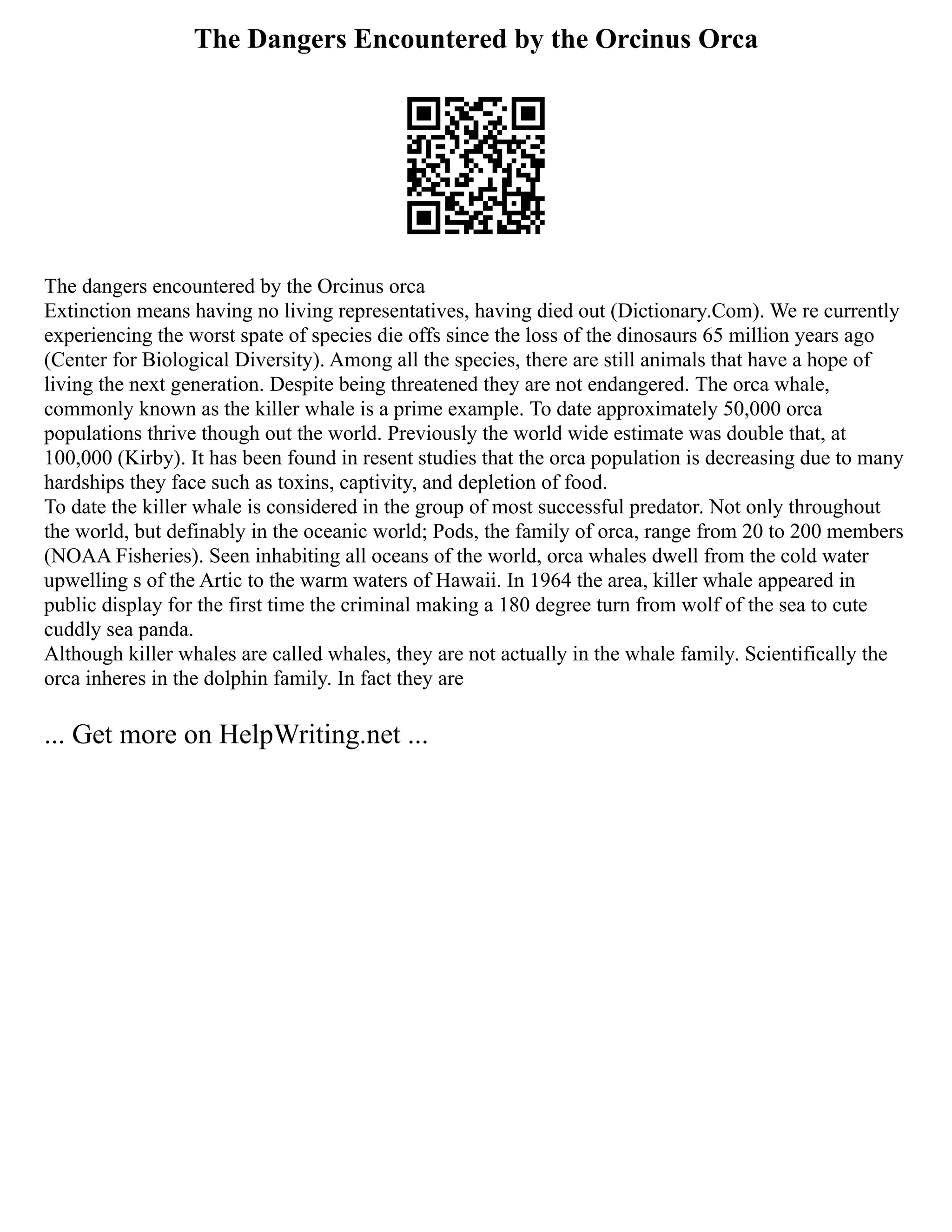 The Dangers Encountered by the Orcinus Orca
The dangers encountered by the Orcinus orca
Extinction means having no living representatives, having died out (Dictionary.Com). We re currently
experiencing the worst spate of species die offs since the loss of the dinosaurs 65 million years ago
(Center for Biological Diversity). Among all the species, there are still animals that have a hope of
living the next generation. Despite being threatened they are not endangered. The orca whale,
commonly known as the killer whale is a prime example. To date approximately 50,000 orca
populations thrive though out the world. Previously the world wide estimate was double that, at
100,000 (Kirby). It has been found in resent studies that the orca population is decreasing due to many
hardships they face such as toxins, captivity, and depletion of food.
To date the killer whale is considered in the group of most successful predator. Not only throughout
the world, but definably in the oceanic world; Pods, the family of orca, range from 20 to 200 members
(NOAA Fisheries). Seen inhabiting all oceans of the world, orca whales dwell from the cold water
upwelling s of the Artic to the warm waters of Hawaii. In 1964 the area, killer whale appeared in
public display for the first time the criminal making a 180 degree turn from wolf of the sea to cute
cuddly sea panda.
Although killer whales are called whales, they are not actually in the whale family. Scientifically the
orca inheres in the dolphin family. In fact they are
... Get more on HelpWriting.net ...
 