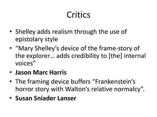 Critics
• Shelley adds realism through the use of
epistolary style
• “Mary Shelley’s device of the frame-story of
the explorer… adds credibility to [the] internal
voices”
• Jason Marc Harris
• The framing device buffers “Frankenstein’s
horror story with Walton’s relative normalcy”.
• Susan Sniader Lanser

 