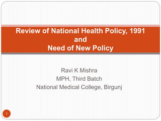 Ravi K Mishra
MPH, Third Batch
National Medical College, Birgunj
Review of National Health Policy, 1991
and
Need of New Policy
1
 