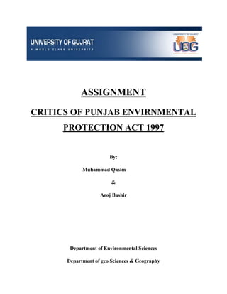 ASSIGNMENT
CRITICS OF PUNJAB ENVIRNMENTAL
PROTECTION ACT 1997

By:
Muhammad Qasim
&
Aroj Bashir

Department of Environmental Sciences
Department of geo Sciences & Geography

 