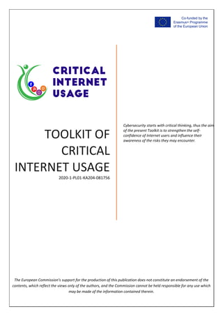 TOOLKIT OF
CRITICAL
INTERNET USAGE
2020‐1‐PL01‐KA204‐081756
Cybersecurity starts with critical thinking, thus the aim
of the present Toolkit is to strengthen the self‐
confidence of Internet users and influence their
awareness of the risks they may encounter.
The European Commission's support for the production of this publication does not constitute an endorsement of the
contents, which reflect the views only of the authors, and the Commission cannot be held responsible for any use which
may be made of the information contained therein.
 