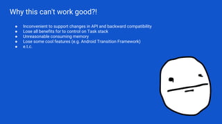 Why this can't work good?!
● Inconvenient to support changes in API and backward compatibility
● Lose all benefits for to control on Task stack
● Unreasonable consuming memory
● Lose some cool features (e.g. Android Transition Framework)
● e.t.c.
 