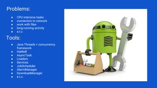Problems:
● CPU intensive tasks
● connection to network
● work with files
● long-running activity
● e.t.c
Tools:
● Java Threads + concurrency
framework
● HaMeR
● AsyncTask
● Loaders
● Services
● JobScheduler
● AlarmManager
● DownloadManager
● e.t.c.
 