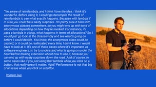 “I’m aware of retrolambda, and I think I love the idea. I think it’s
wonderful. Before using it, I would go decompile the result of
retrolambda to see what exactly happens. Because with lambda, I’
m sure you could have nasty surprises. I’m pretty sure it turns into
anonymous classes somewhere, so you might end up with tons of
allocations depending on how they’re invoked. For instance, if I
pass a lambda in a loop, what happens in terms of allocations? So, I
would just go look at the disassembly and see what’s going on
before I would decide. You know, the anonymous class could be
cached, or it could be reallocated every time, I don’t know. I would
have to look at it. It’s one of those cases where it’s important, as
software engineers, to try to understand what is going on under the
hood before making a decision about how to use it, because you
can end up with nasty surprises down the road. And of course, in
some cases like if you just using that lambda when you click on a
button, that really doesn’t matter, right? Performance is not that big
of an issue when you click on a button.
Romain Guy
 