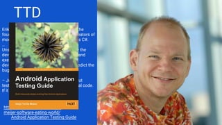 TTD
Erik Meijer is Dutch computer scientist, the
founder of Applied Duality, one of the creators of
modern programming languages such as C#.
…
Unsurprisingly, Meijer has a take on how the
development work should be organized and
executed. He states that test-driven
development should die out – it can’t predict the
bugs anyway.
– Just push it to production. It will fail, but
testing is only about writing tests, not real code.
If it breaks, fix it! TDD is for pussies!
https://reaktor.com/blog/erik-
meijer-software-eating-world/
Android Application Testing Guide
 